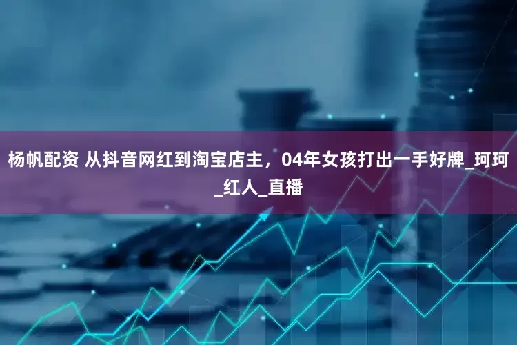 杨帆配资 从抖音网红到淘宝店主，04年女孩打出一手好牌_珂珂_红人_直播