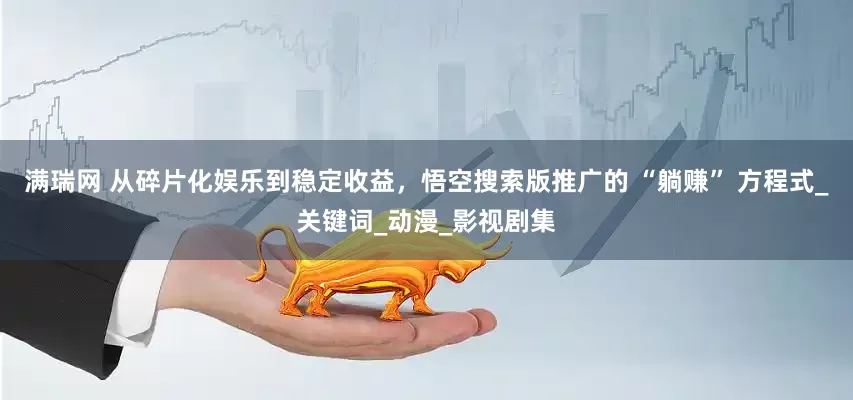 满瑞网 从碎片化娱乐到稳定收益，悟空搜索版推广的 “躺赚” 方程式_关键词_动漫_影视剧集