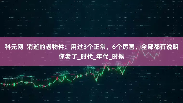 科元网  消逝的老物件：用过3个正常，6个厉害，全部都有说明你老了_时代_年代_时候
