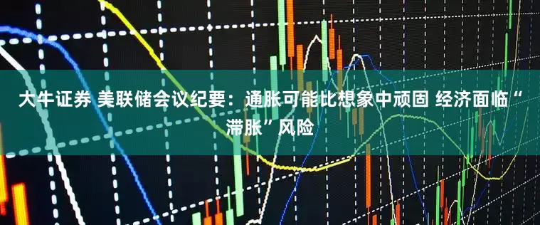大牛证券 美联储会议纪要：通胀可能比想象中顽固 经济面临“滞胀”风险