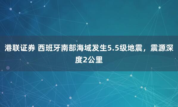 港联证券 西班牙南部海域发生5.5级地震，震源深度2公里