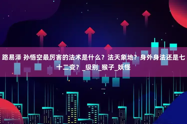 路易泽 孙悟空最厉害的法术是什么？法天象地？身外身法还是七十二变？_级别_猴子_妖怪