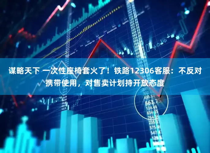 谋略天下 一次性座椅套火了！铁路12306客服：不反对携带使用，对售卖计划持开放态度