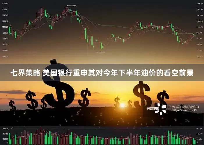 七界策略 美国银行重申其对今年下半年油价的看空前景