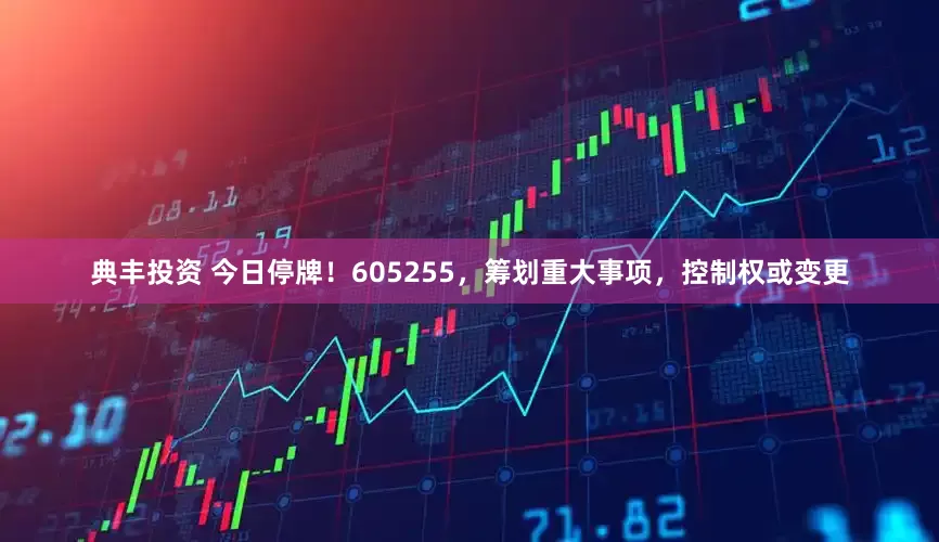 典丰投资 今日停牌！605255，筹划重大事项，控制权或变更