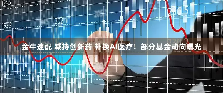 金牛速配 减持创新药 补换AI医疗！部分基金动向曝光