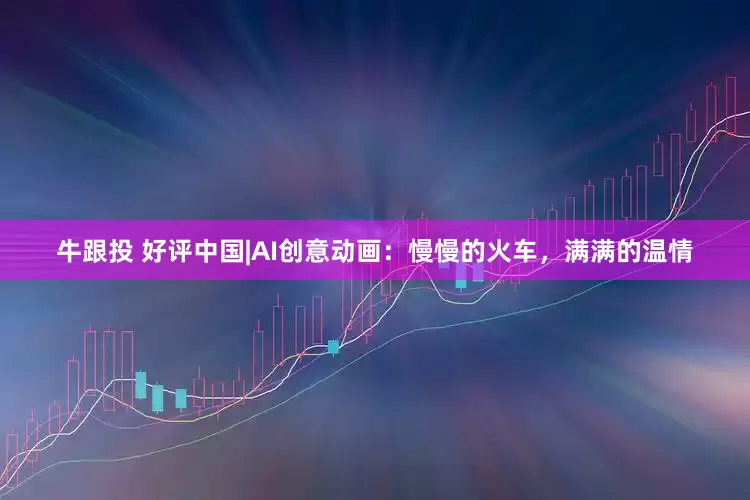 牛跟投 好评中国|AI创意动画：慢慢的火车，满满的温情