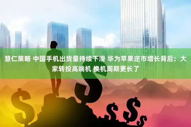 慧仁策略 中国手机出货量持续下滑 华为苹果逆市增长背后：大家转投高端机 换机周期更长了